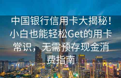 中国银行信用卡大揭秘！小白也能轻松Get的用卡常识，无需预存现金消费指南