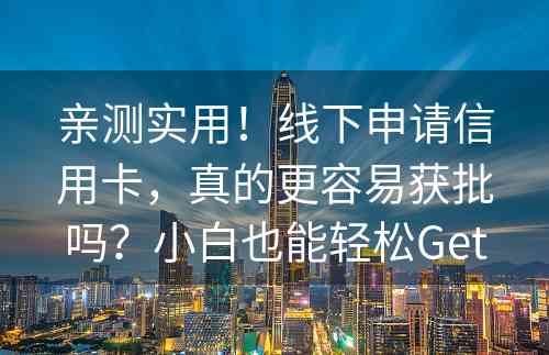 亲测实用！线下申请信用卡，真的更容易获批吗？小白也能轻松Get