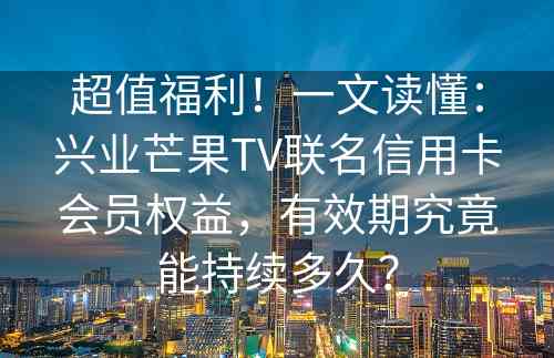 超值福利！一文读懂：兴业芒果TV联名信用卡会员权益，有效期究竟能持续多久？