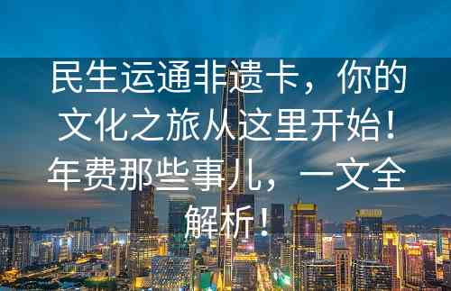 民生运通非遗卡，你的文化之旅从这里开始！年费那些事儿，一文全解析！