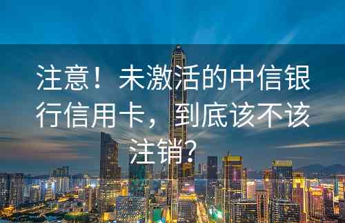 注意！未激活的中信银行信用卡，到底该不该注销？ 