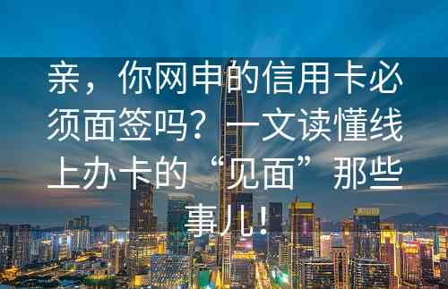 亲，你网申的信用卡必须面签吗？一文读懂线上办卡的“见面”那些事儿！