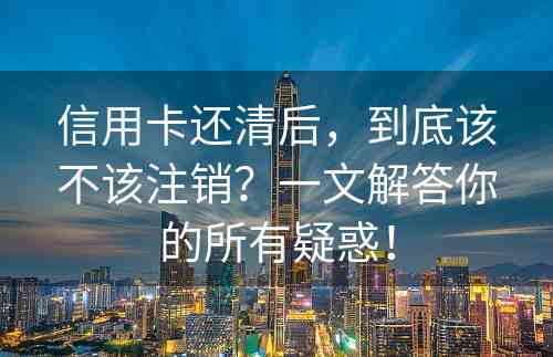 信用卡还清后，到底该不该注销？一文解答你的所有疑惑！