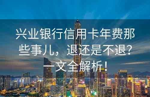 兴业银行信用卡年费那些事儿，退还是不退？一文全解析！