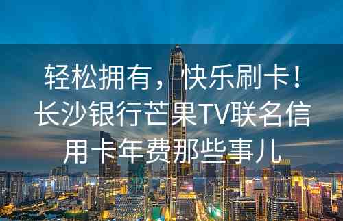 轻松拥有，快乐刷卡！长沙银行芒果TV联名信用卡年费那些事儿