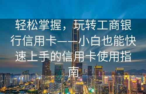 轻松掌握，玩转工商银行信用卡——小白也能快速上手的信用卡使用指南