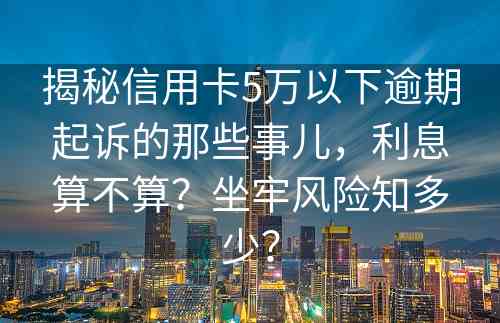 揭秘信用卡5万以下逾期起诉的那些事儿，利息算不算？坐牢风险知多少？