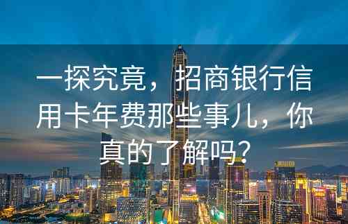 一探究竟，招商银行信用卡年费那些事儿，你真的了解吗？