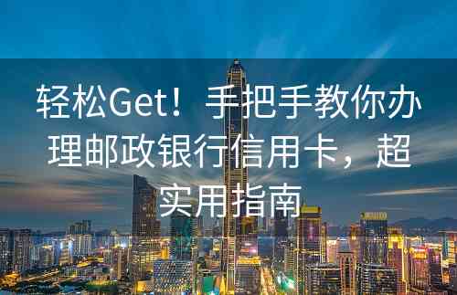 轻松Get！手把手教你办理邮政银行信用卡，超实用指南