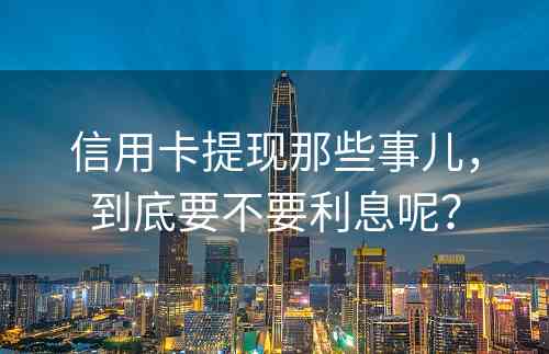 信用卡提现那些事儿，到底要不要利息呢？