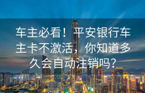 车主必看！平安银行车主卡不激活，你知道多久会自动注销吗？