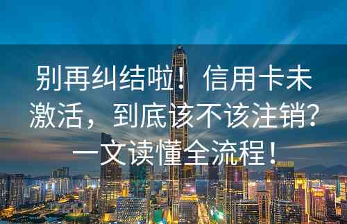 别再纠结啦！信用卡未激活，到底该不该注销？一文读懂全流程！