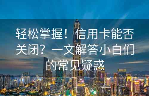 轻松掌握！信用卡能否关闭？一文解答小白们的常见疑惑