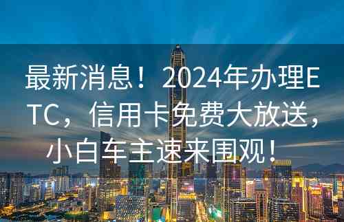 最新消息！2024年办理ETC，信用卡免费大放送，小白车主速来围观！ 