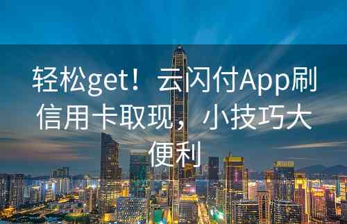 轻松get！云闪付App刷信用卡取现，小技巧大便利