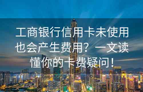 工商银行信用卡未使用也会产生费用？一文读懂你的卡费疑问！