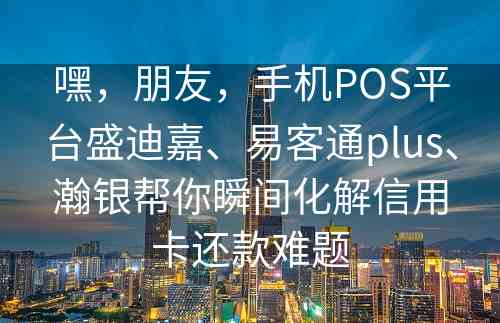 嘿，朋友，手机POS平台盛迪嘉、易客通plus、瀚银帮你瞬间化解信用卡还款难题