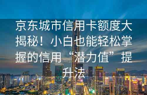 京东城市信用卡额度大揭秘！小白也能轻松掌握的信用“潜力值”提升法