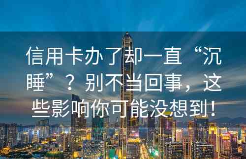 信用卡办了却一直“沉睡”？别不当回事，这些影响你可能没想到！