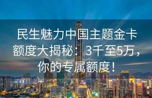 民生魅力中国主题金卡额度大揭秘：3千至5万，你的专属额度！