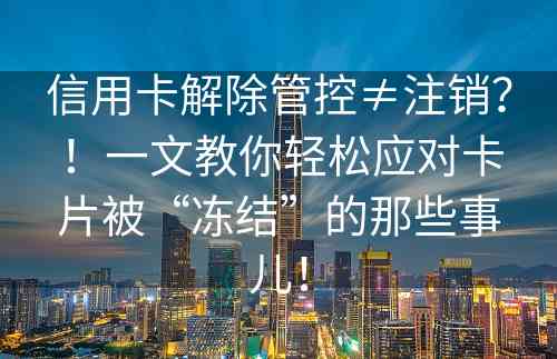 信用卡解除管控≠注销？！一文教你轻松应对卡片被“冻结”的那些事儿！