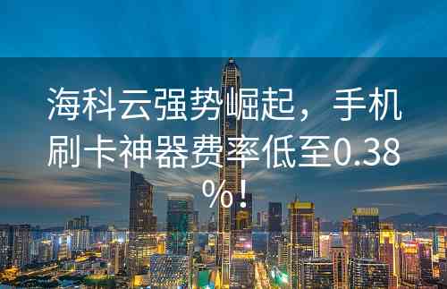 海科云强势崛起，手机刷卡神器费率低至0.38%！