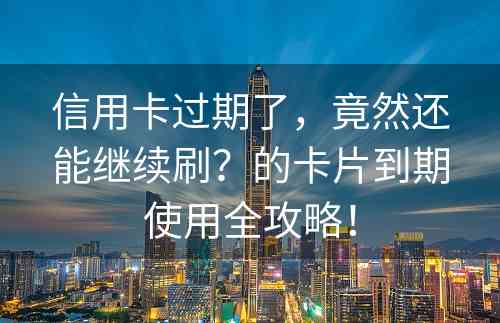 信用卡过期了，竟然还能继续刷？的卡片到期使用全攻略！