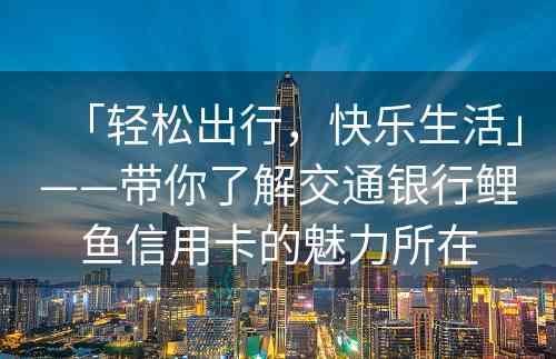 「轻松出行，快乐生活」——带你了解交通银行鲤鱼信用卡的魅力所在