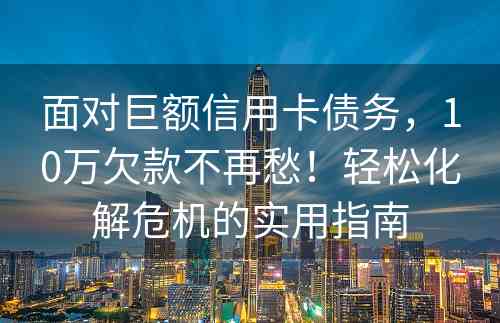 面对巨额信用卡债务，10万欠款不再愁！轻松化解危机的实用指南