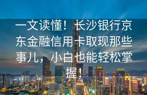 一文读懂！长沙银行京东金融信用卡取现那些事儿，小白也能轻松掌握！