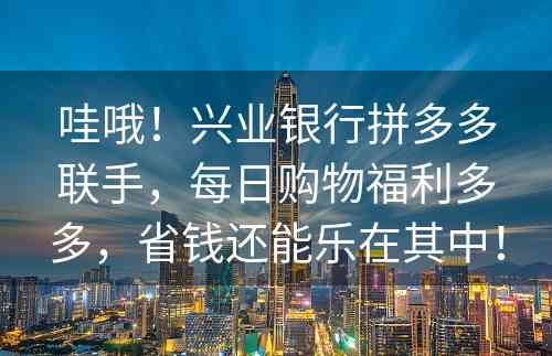 哇哦！兴业银行拼多多联手，每日购物福利多多，省钱还能乐在其中！