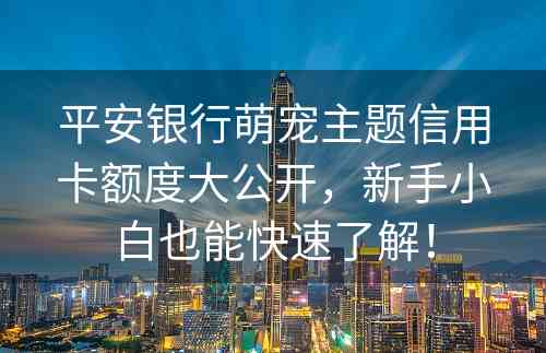 平安银行萌宠主题信用卡额度大公开，新手小白也能快速了解！