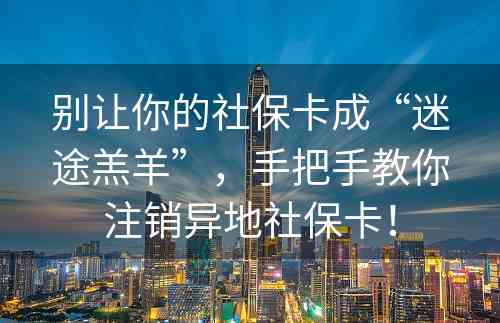 别让你的社保卡成“迷途羔羊”，手把手教你注销异地社保卡！