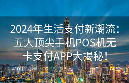 2024年生活支付新潮流：五大顶尖手机POS机无卡支付APP大揭秘！