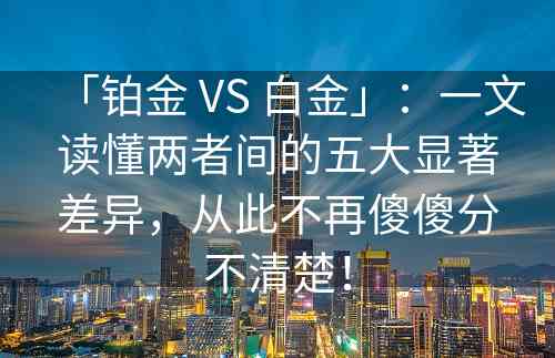 「铂金 VS 白金」：一文读懂两者间的五大显著差异，从此不再傻傻分不清楚！