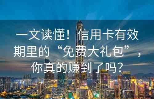 一文读懂！信用卡有效期里的“免费大礼包”，你真的赚到了吗？