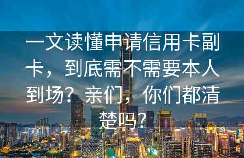 一文读懂申请信用卡副卡，到底需不需要本人到场？亲们，你们都清楚吗？