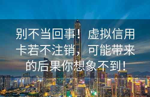 别不当回事！虚拟信用卡若不注销，可能带来的后果你想象不到！