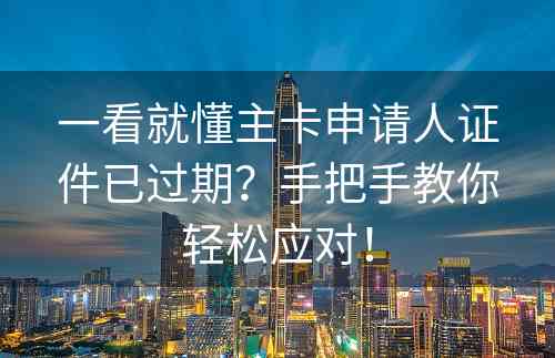 一看就懂主卡申请人证件已过期？手把手教你轻松应对！