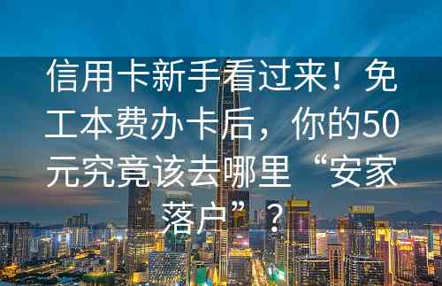 信用卡新手看过来！免工本费办卡后，你的50元究竟该去哪里“安家落户”？