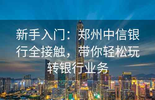 新手入门：郑州中信银行全接触，带你轻松玩转银行业务