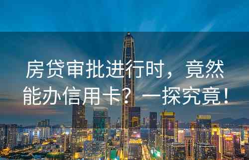 房贷审批进行时，竟然能办信用卡？一探究竟！