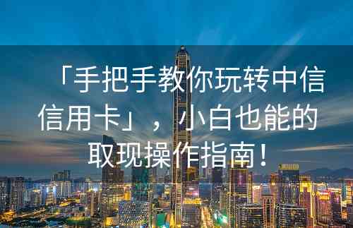 「手把手教你玩转中信信用卡」，小白也能的取现操作指南！