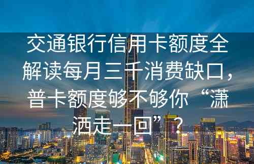 交通银行信用卡额度全解读每月三千消费缺口，普卡额度够不够你“潇洒走一回”？