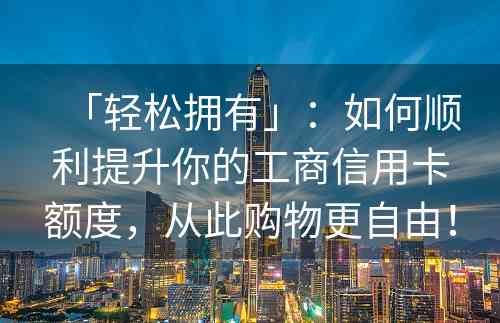 「轻松拥有」：如何顺利提升你的工商信用卡额度，从此购物更自由！
