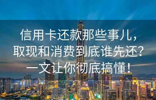 信用卡还款那些事儿，取现和消费到底谁先还？一文让你彻底搞懂！