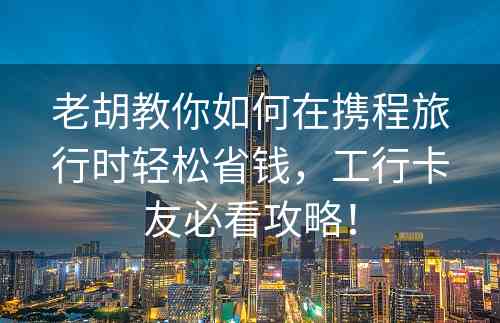 老胡教你如何在携程旅行时轻松省钱，工行卡友必看攻略！