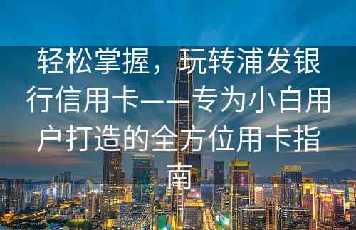 轻松掌握，玩转浦发银行信用卡——专为小白用户打造的全方位用卡指南