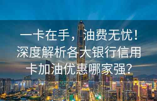 一卡在手，油费无忧！深度解析各大银行信用卡加油优惠哪家强？