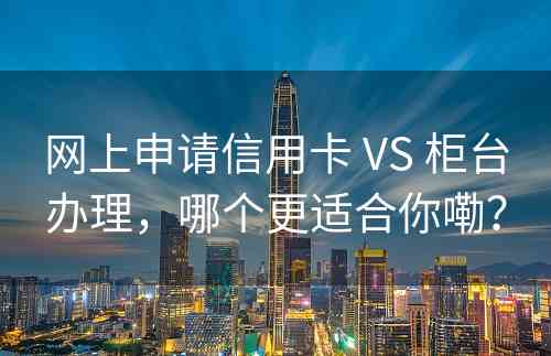 网上申请信用卡 VS 柜台办理，哪个更适合你嘞？